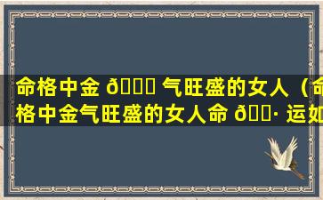 命格中金 🐎 气旺盛的女人（命格中金气旺盛的女人命 🕷 运如何）